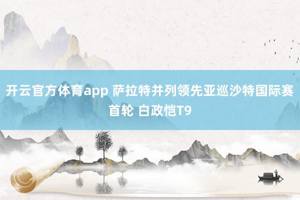 开云官方体育app 萨拉特并列领先亚巡沙特国际赛首轮 白政恺T9