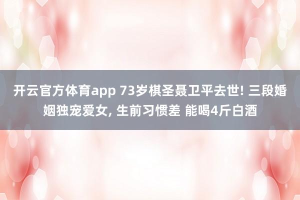 开云官方体育app 73岁棋圣聂卫平去世! 三段婚姻独宠爱女， 生前习惯差 能喝4斤白酒