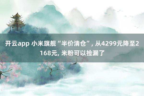 开云app 小米旗舰“半价清仓”， 从4299元降至2168元， 米粉可以捡漏了