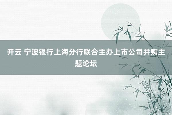 开云 宁波银行上海分行联合主办上市公司并购主题论坛