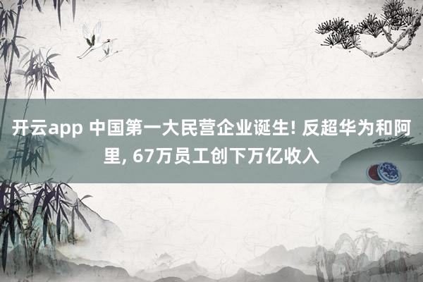 开云app 中国第一大民营企业诞生! 反超华为和阿里， 67万员工创下万亿收入