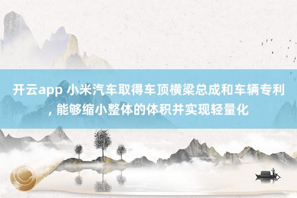 开云app 小米汽车取得车顶横梁总成和车辆专利， 能够缩小整体的体积并实现轻量化