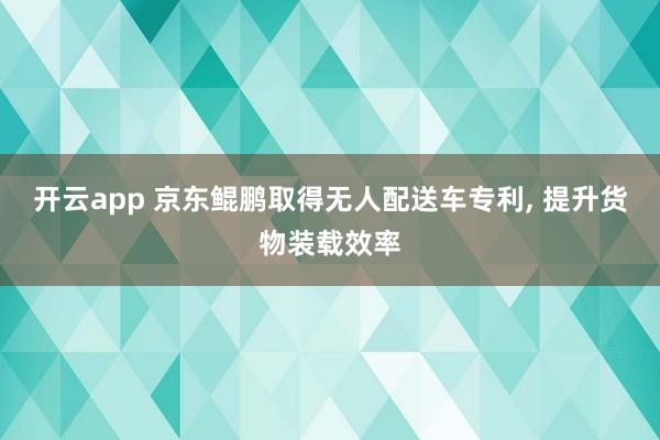 开云app 京东鲲鹏取得无人配送车专利， 提升货物装载效率