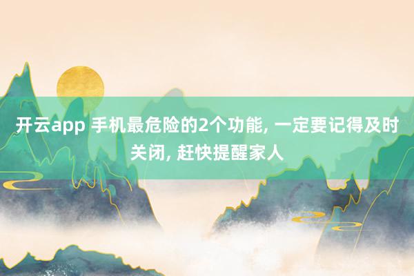 开云app 手机最危险的2个功能， 一定要记得及时关闭， 赶快提醒家人