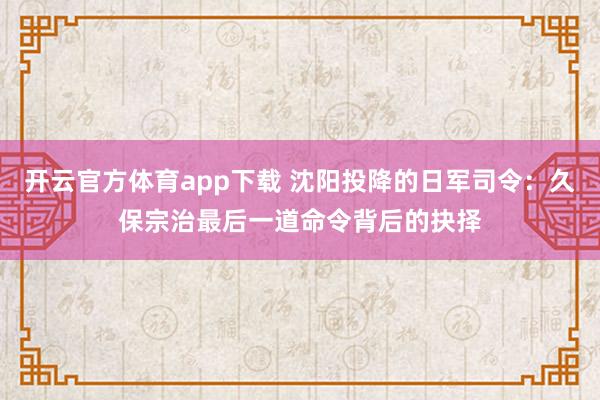 开云官方体育app下载 沈阳投降的日军司令：久保宗治最后一道命令背后的抉择