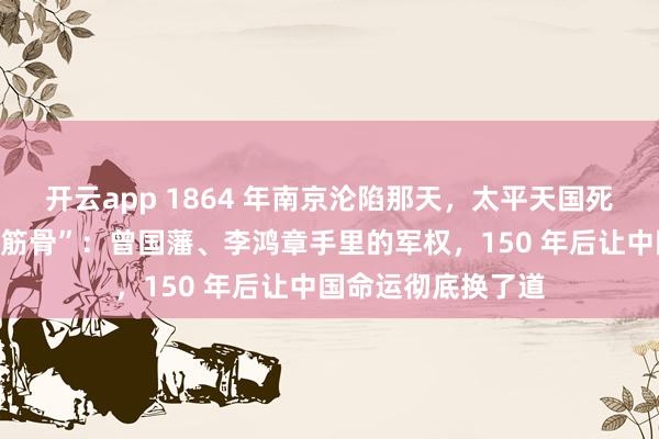 开云app 1864 年南京沦陷那天，太平天国死了，清朝也“断了筋骨”：曾国藩、李鸿章手里的军权，150 年后让中国命运彻底换了道