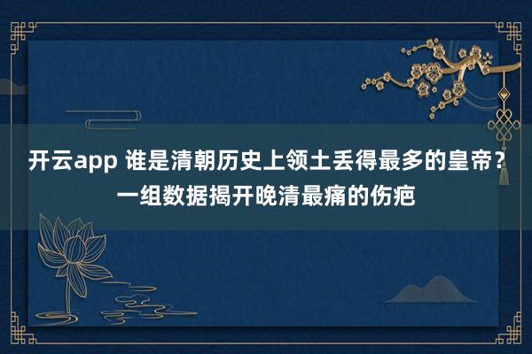 开云app 谁是清朝历史上领土丢得最多的皇帝？一组数据揭开晚清最痛的伤疤