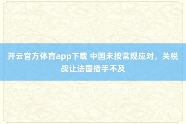 开云官方体育app下载 中国未按常规应对，关税战让法国措手不及