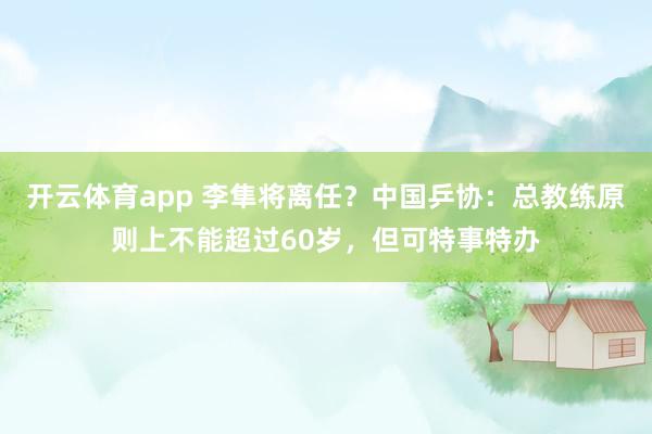开云体育app 李隼将离任？中国乒协：总教练原则上不能超过60岁，但可特事特办
