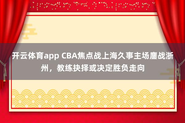 开云体育app CBA焦点战上海久事主场鏖战浙州，教练抉择或决定胜负走向
