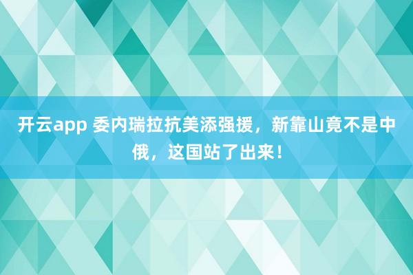 开云app 委内瑞拉抗美添强援，新靠山竟不是中俄，这国站了出来！