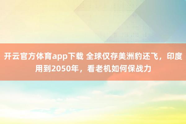 开云官方体育app下载 全球仅存美洲豹还飞，印度用到2050年，看老机如何保战力