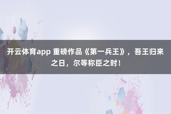 开云体育app 重磅作品《第一兵王》，吾王归来之日，尔等称臣之时！