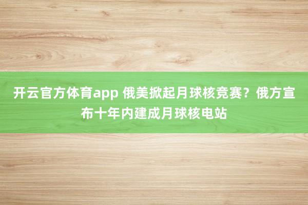 开云官方体育app 俄美掀起月球核竞赛？俄方宣布十年内建成月球核电站