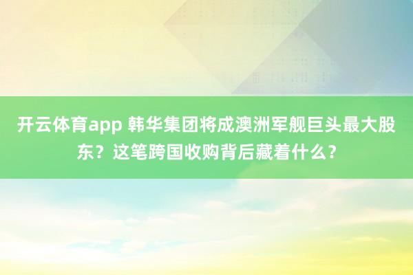开云体育app 韩华集团将成澳洲军舰巨头最大股东？这笔跨国收购背后藏着什么？