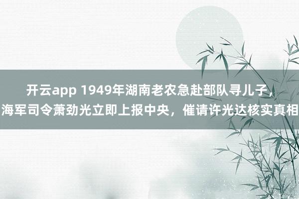 开云app 1949年湖南老农急赴部队寻儿子,海军司令萧劲光立即上报中央,催请许光达核实真相