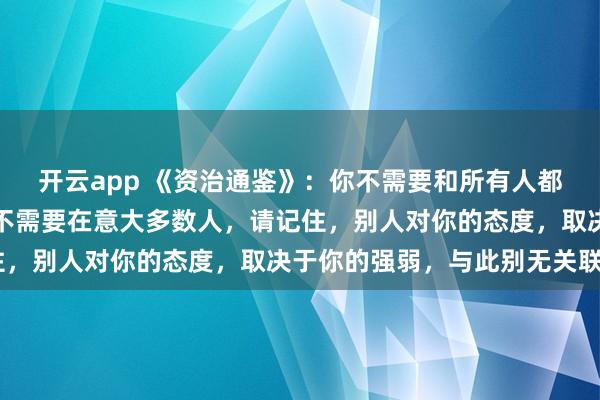 开云app 《资治通鉴》：你不需要和所有人都维护关系，甚至你根本不需要在意大多数人，请记住，别人对你的态度，取决于你的强弱，与此别无关联》