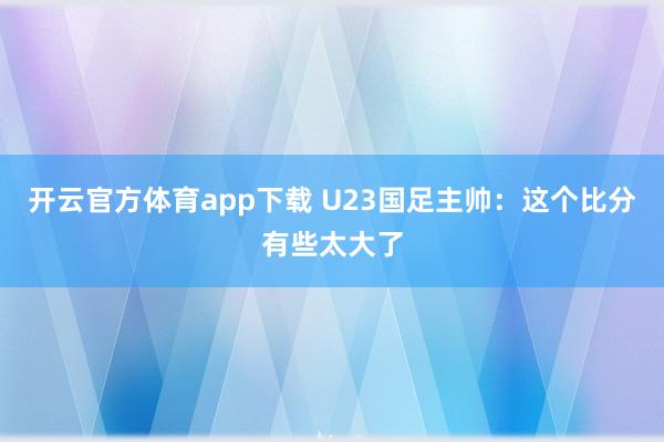 开云官方体育app下载 U23国足主帅：这个比分有些太大了
