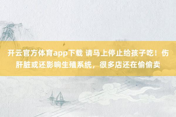 开云官方体育app下载 请马上停止给孩子吃!伤肝脏或还影响生殖系统,很多店还在偷偷卖