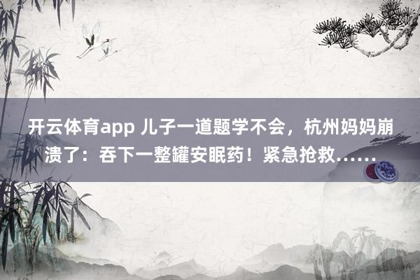 开云体育app 儿子一道题学不会,杭州妈妈崩溃了:吞下一整罐安眠药!紧急抢救……