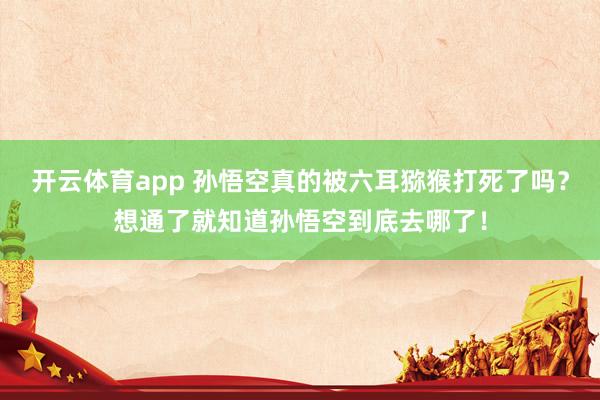 开云体育app 孙悟空真的被六耳猕猴打死了吗？想通了就知道孙悟空到底去哪了！