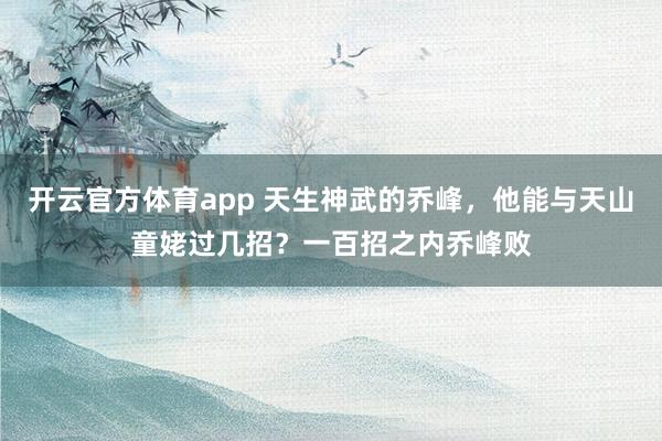 开云官方体育app 天生神武的乔峰,他能与天山童姥过几招?一百招之内乔峰败