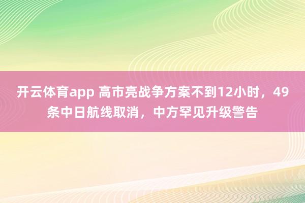开云体育app 高市亮战争方案不到12小时，49条中日航线取消，中方罕见升级警告
