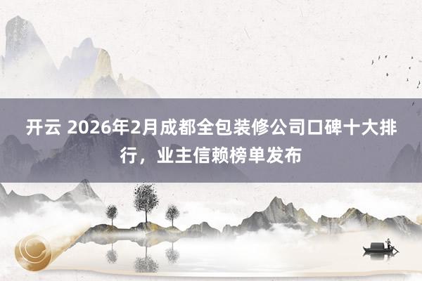 开云 2026年2月成都全包装修公司口碑十大排行，业主信赖榜单发布