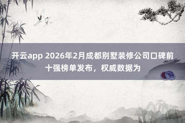 开云app 2026年2月成都别墅装修公司口碑前十强榜单发布，权威数据为
