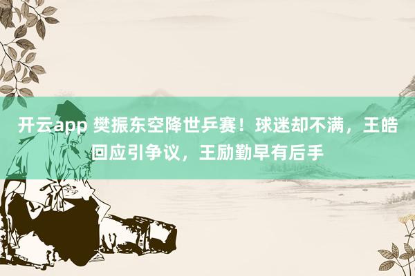 开云app 樊振东空降世乒赛！球迷却不满，王皓回应引争议，王励勤早有后手