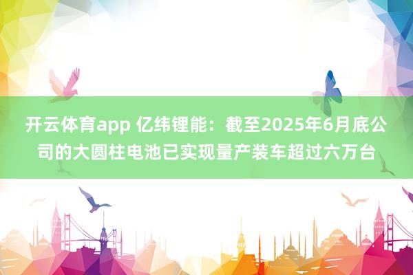 开云体育app 亿纬锂能：截至2025年6月底公司的大圆柱电池已实现量产装车超过六万台