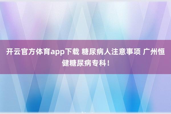 开云官方体育app下载 糖尿病人注意事项 广州恒健糖尿病专科！