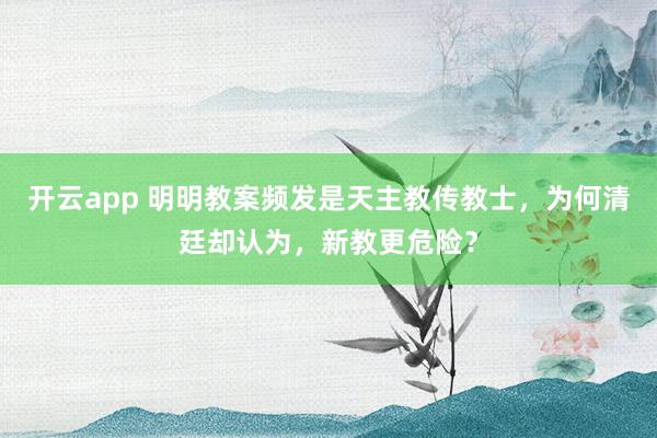 开云app 明明教案频发是天主教传教士，为何清廷却认为，新教更危险？