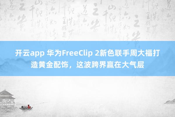 开云app 华为FreeClip 2新色联手周大福打造黄金配饰，这波跨界赢在大气层