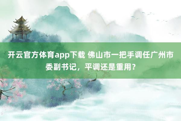 开云官方体育app下载 佛山市一把手调任广州市委副书记，平调还是重用？