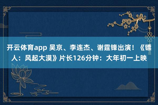 开云体育app 吴京、李连杰、谢霆锋出演！《镖人：风起大漠》片长126分钟：大年初一上映
