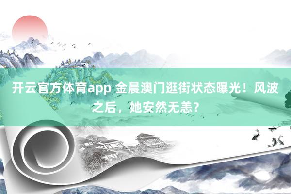 开云官方体育app 金晨澳门逛街状态曝光！风波之后，她安然无恙？
