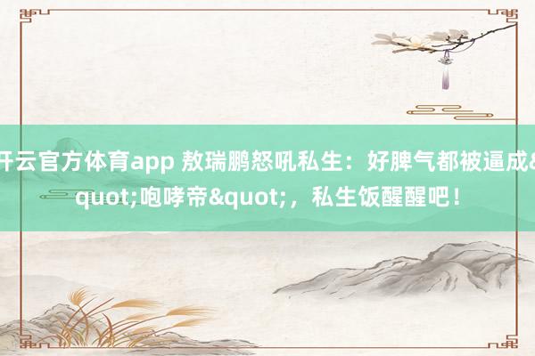 开云官方体育app 敖瑞鹏怒吼私生：好脾气都被逼成"咆哮帝"，私生饭醒醒吧！
