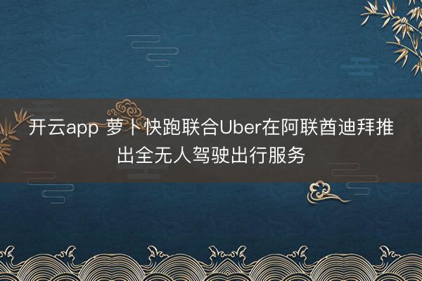 开云app 萝卜快跑联合Uber在阿联酋迪拜推出全无人驾驶出行服务