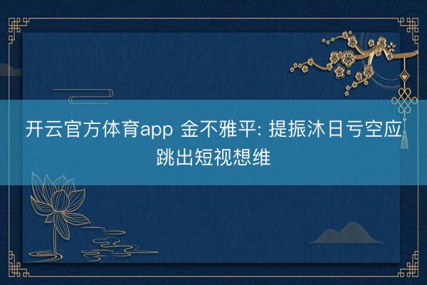开云官方体育app 金不雅平: 提振沐日亏空应跳出短视想维