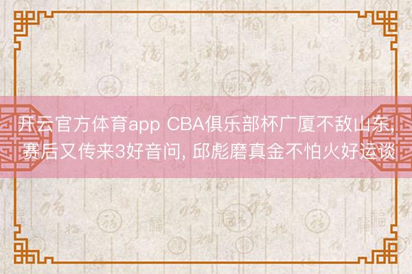 开云官方体育app CBA俱乐部杯广厦不敌山东， 赛后又传来3好音问， 邱彪磨真金不怕火好运谈