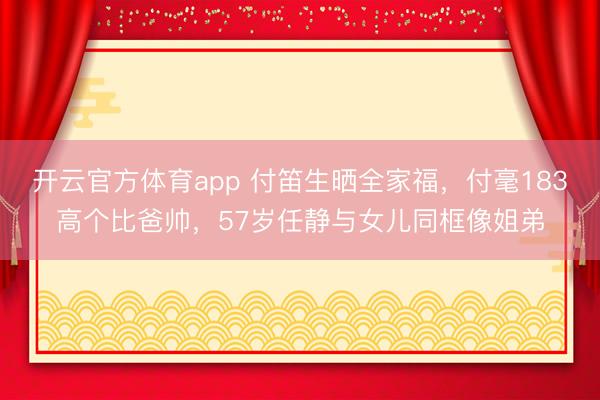 开云官方体育app 付笛生晒全家福，付毫183高个比爸帅，57岁任静与女儿同框像姐弟