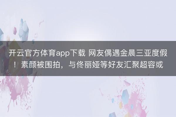 开云官方体育app下载 网友偶遇金晨三亚度假！素颜被围拍，与佟丽娅等好友汇聚超容或