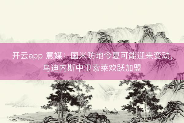 开云app 意媒:国米防地今夏可能迎来变动,乌迪内斯中卫索莱欢跃加盟