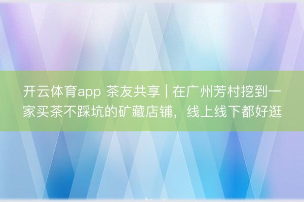 开云体育app 茶友共享 | 在广州芳村挖到一家买茶不踩坑的矿藏店铺，线上线下都好逛