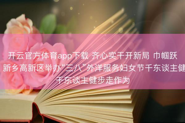 开云官方体育app下载 齐心实干开新局 巾帼跃马谱新篇 新乡高新区举办“三八”外洋服务妇女节千东谈主健步走作为